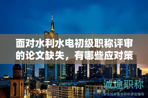 面對水利水電初級職稱評審的論文缺失，有哪些應(yīng)對策略？