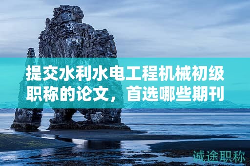 提交水利水電工程機械初級職稱的論文，首選哪些期刊？