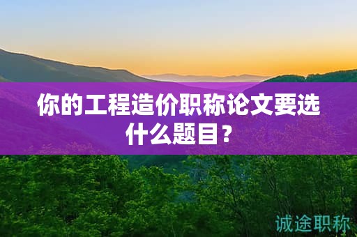 你的工程造價(jià)職稱論文要選什么題目？