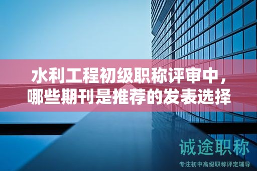 水利工程初級(jí)職稱評(píng)審中，哪些期刊是推薦的發(fā)表選擇？