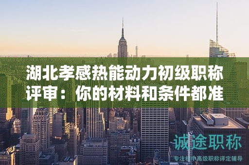湖北孝感熱能動力初級職稱評審：你的材料和條件都準(zhǔn)備齊全了嗎？
