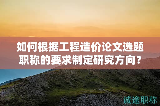 如何根據(jù)工程造價(jià)論文選題職稱的要求制定研究方向？