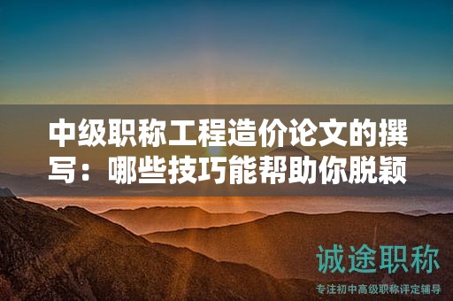 中級職稱工程造價(jià)論文的撰寫：哪些技巧能幫助你脫穎而出？