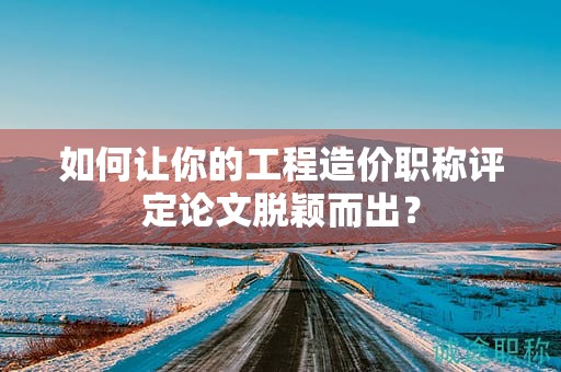如何讓你的工程造價職稱評定論文脫穎而出？