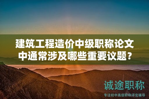 建筑工程造價中級職稱論文中通常涉及哪些重要議題？