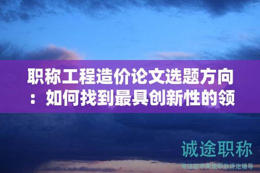 職稱工程造價(jià)論文選題方向：如何找到最具創(chuàng)新性的領(lǐng)域？