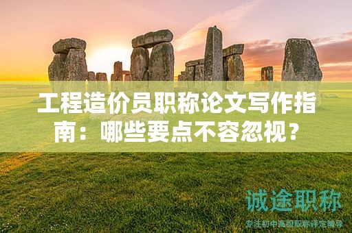 工程造價員職稱論文寫作指南：哪些要點不容忽視？