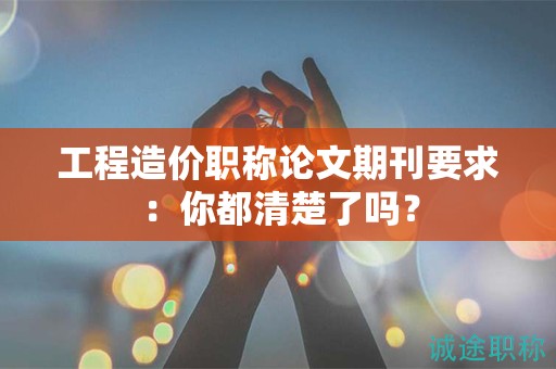 工程造價(jià)職稱論文期刊要求：你都清楚了嗎？