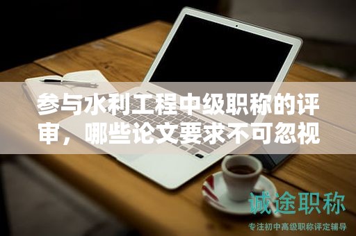 參與水利工程中級(jí)職稱的評(píng)審，哪些論文要求不可忽視？