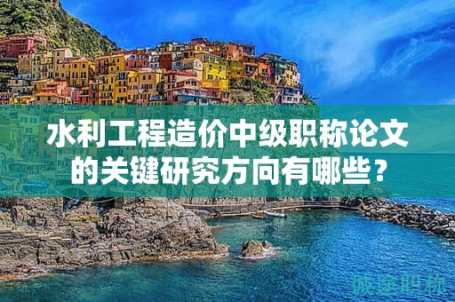 水利工程造價中級職稱論文的關(guān)鍵研究方向有哪些？