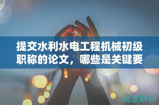 提交水利水電工程機(jī)械初級(jí)職稱的論文，哪些是關(guān)鍵要求？