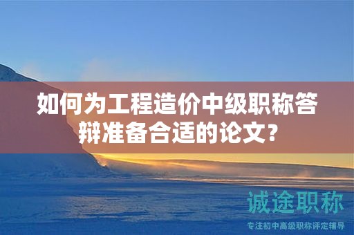 如何為工程造價中級職稱答辯準備合適的論文？