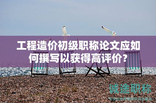 工程造價(jià)初級職稱論文應(yīng)如何撰寫以獲得高評價(jià)？