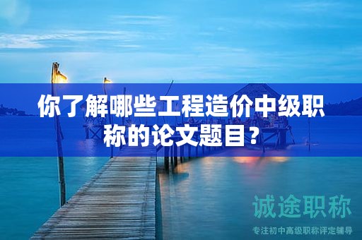 你了解哪些工程造價中級職稱的論文題目？
