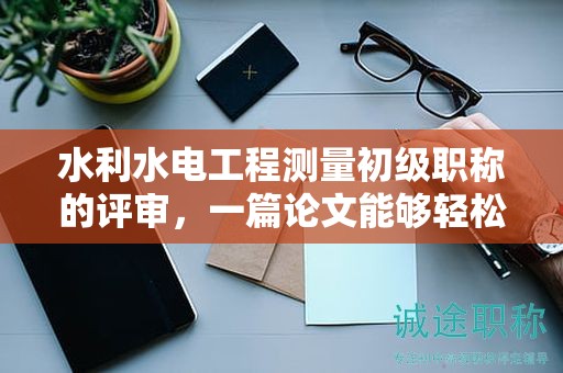 水利水電工程測量初級職稱的評審，一篇論文能夠輕松過關嗎？