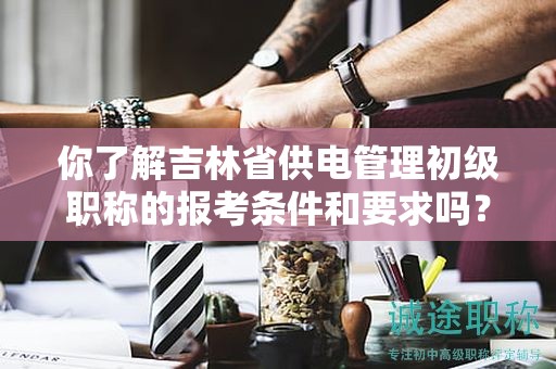 你了解吉林省供電管理初級職稱的報考條件和要求嗎？