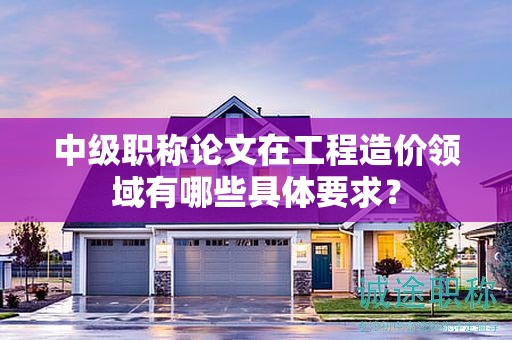中級(jí)職稱論文在工程造價(jià)領(lǐng)域有哪些具體要求？