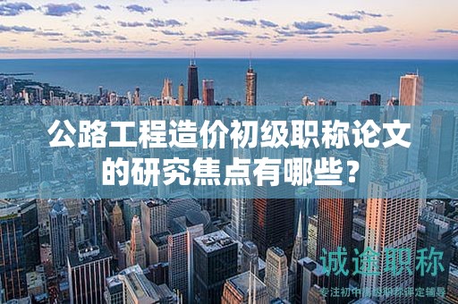 公路工程造價(jià)初級(jí)職稱論文的研究焦點(diǎn)有哪些？