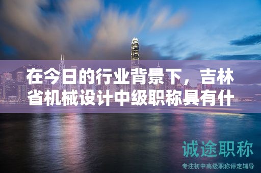 在今日的行業(yè)背景下，吉林省機械設計中級職稱具有什么用途？