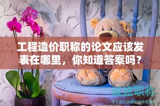 工程造價(jià)職稱的論文應(yīng)該發(fā)表在哪里，你知道答案嗎？