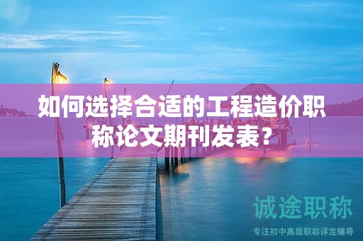 如何選擇合適的工程造價職稱論文期刊發(fā)表？