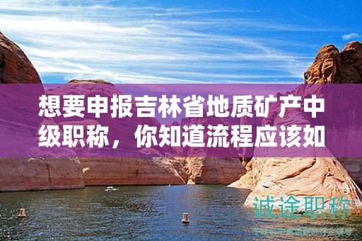 想要申報吉林省地質礦產(chǎn)中級職稱，你知道流程應該如何操作嗎？