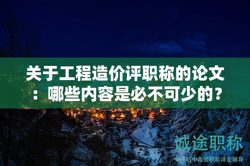 關(guān)于工程造價(jià)評職稱的論文：哪些內(nèi)容是必不可少的？