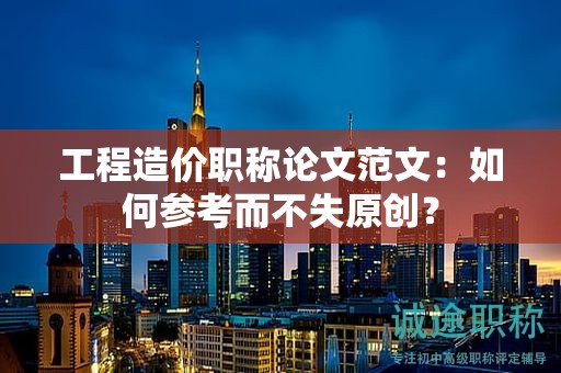 工程造價職稱論文范文：如何參考而不失原創(chuàng)？