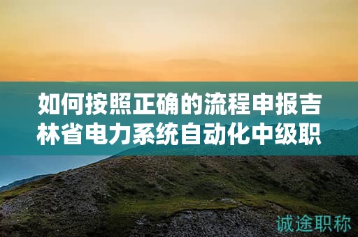 如何按照正確的流程申報吉林省電力系統(tǒng)自動化中級職稱？