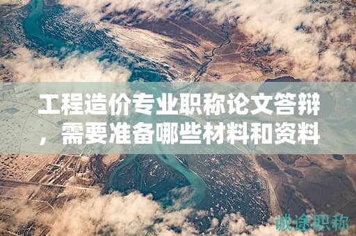 工程造價專業(yè)職稱論文答辯，需要準(zhǔn)備哪些材料和資料？