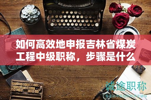 如何高效地申報吉林省煤炭工程中級職稱，步驟是什么？
