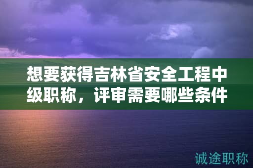 想要獲得吉林省安全工程中級(jí)職稱，評(píng)審需要哪些條件和材料？