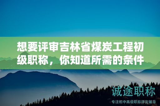 想要評(píng)審吉林省煤炭工程初級(jí)職稱(chēng)，你知道所需的條件和材料嗎？
