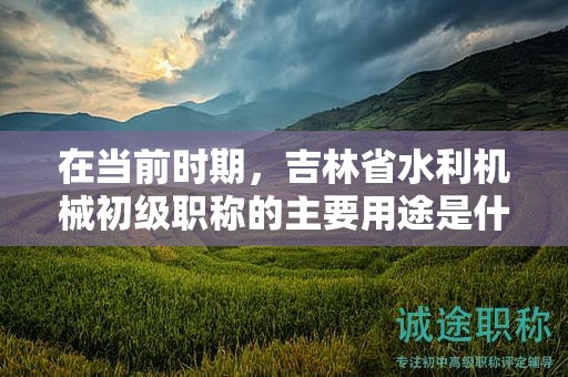 在當(dāng)前時期，吉林省水利機械初級職稱的主要用途是什么？