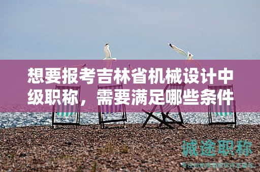 想要報(bào)考吉林省機(jī)械設(shè)計(jì)中級職稱，需要滿足哪些條件和要求？