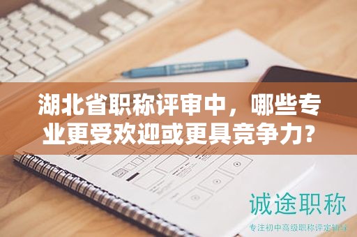 湖北省職稱評審中，哪些專業(yè)更受歡迎或更具競爭力？