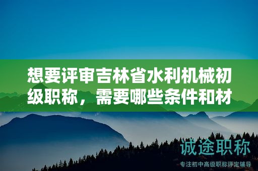 想要評(píng)審吉林省水利機(jī)械初級(jí)職稱，需要哪些條件和材料？