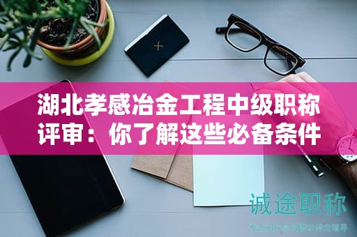 湖北孝感冶金工程中級(jí)職稱評(píng)審：你了解這些必備條件和材料嗎？