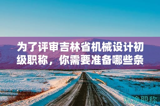 為了評審吉林省機(jī)械設(shè)計初級職稱，你需要準(zhǔn)備哪些條件和資料？