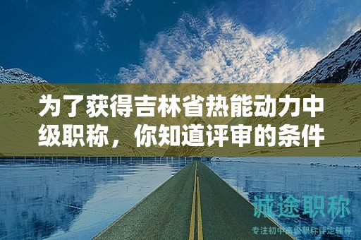為了獲得吉林省熱能動力中級職稱，你知道評審的條件和必須的材料嗎？