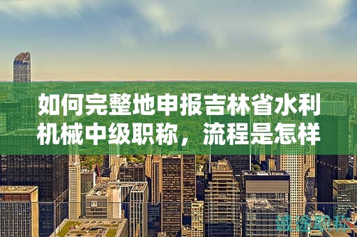 如何完整地申報吉林省水利機械中級職稱，流程是怎樣的？