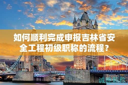 如何順利完成申報吉林省安全工程初級職稱的流程？