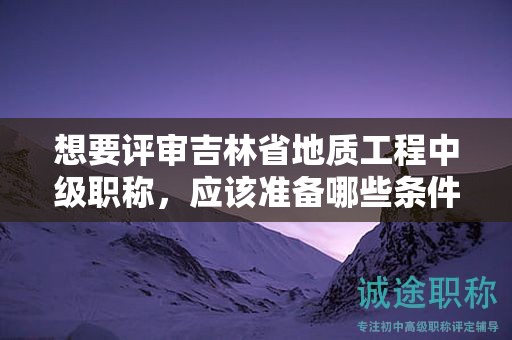 想要評審吉林省地質(zhì)工程中級職稱，應(yīng)該準(zhǔn)備哪些條件和材料？