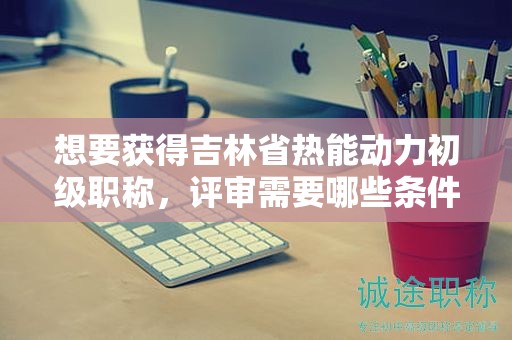 想要獲得吉林省熱能動力初級職稱，評審需要哪些條件和材料？