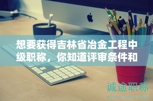 想要獲得吉林省冶金工程中級職稱，你知道評審條件和需要的材料嗎？