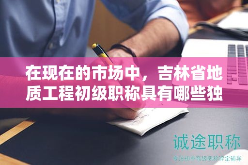 在現(xiàn)在的市場中，吉林省地質工程初級職稱具有哪些獨特用途？