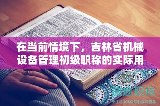 在當前情境下，吉林省機械設(shè)備管理初級職稱的實際用途是什么？