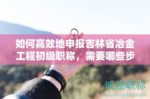 如何高效地申報吉林省冶金工程初級職稱，需要哪些步驟？