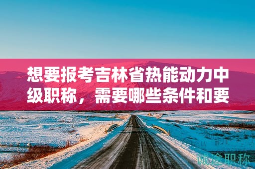 想要報考吉林省熱能動力中級職稱，需要哪些條件和要求？