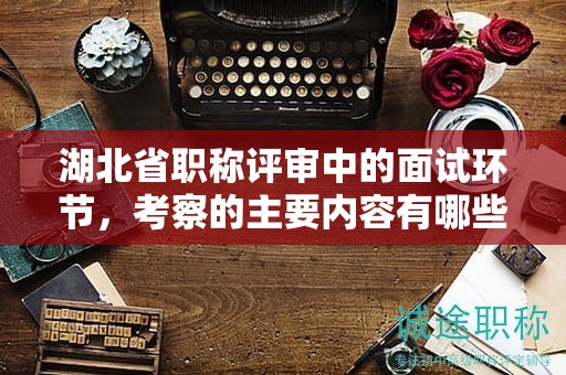 湖北省職稱評(píng)審中的面試環(huán)節(jié)，考察的主要內(nèi)容有哪些？
